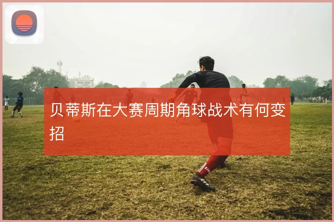 贝蒂斯在大赛周期角球战术有何变招