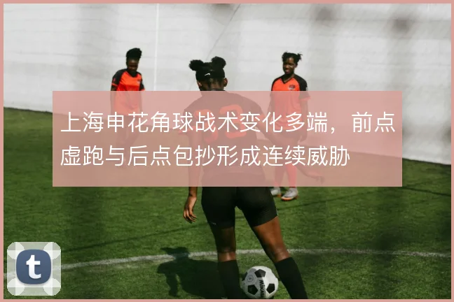 上海申花角球战术变化多端,前点虚跑与后点包抄形成连续威胁