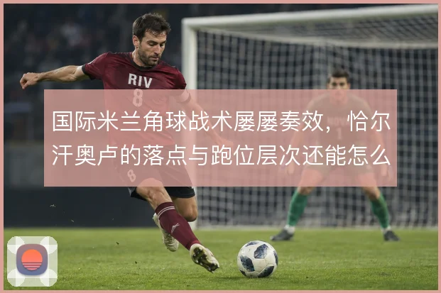 国际米兰角球战术屡屡奏效,恰尔汗奥卢的落点与跑位层次还能怎么变