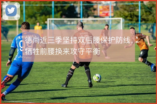 德尚近三季坚持双后腰保护防线,牺牲前腰换来攻守平衡