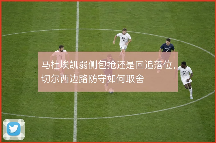 马杜埃凯弱侧包抢还是回追落位,切尔西边路防守如何取舍