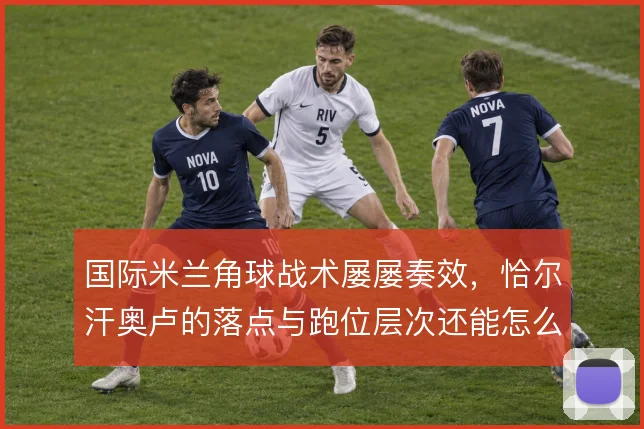 国际米兰角球战术屡屡奏效,恰尔汗奥卢的落点与跑位层次还能怎么变