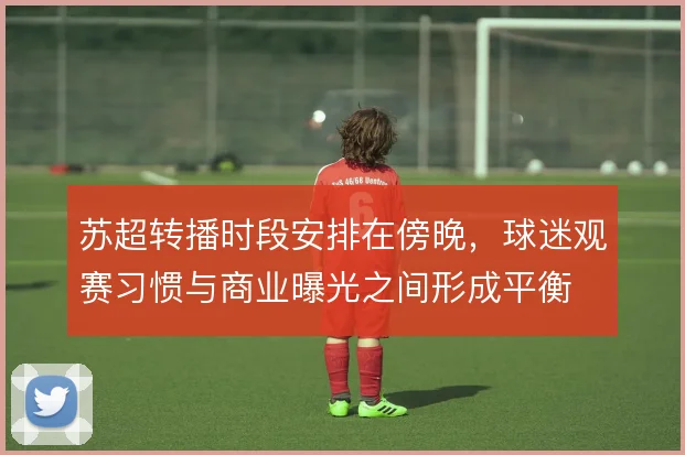 苏超转播时段安排在傍晚，球迷观赛习惯与商业曝光之间形成平衡