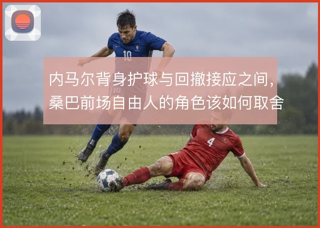 内马尔背身护球与回撤接应之间,桑巴前场自由人的角色该如何取舍