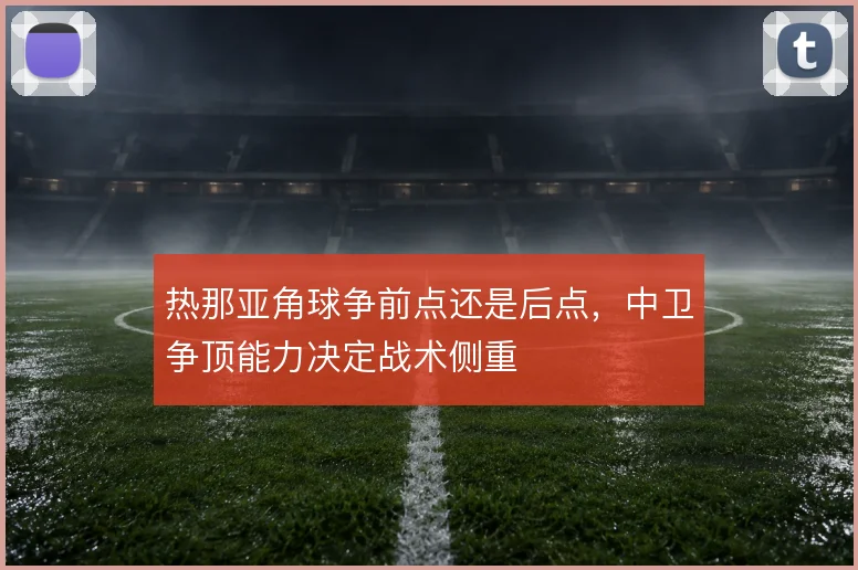 热那亚角球争前点还是后点,中卫争顶能力决定战术侧重