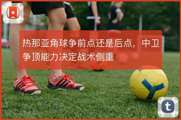 热那亚角球争前点还是后点,中卫争顶能力决定战术侧重