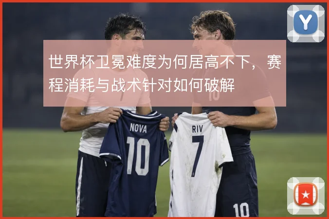 世界杯卫冕难度为何居高不下，赛程消耗与战术针对如何破解