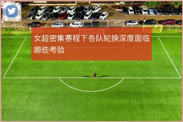 女超密集赛程下各队轮换深度面临哪些考验