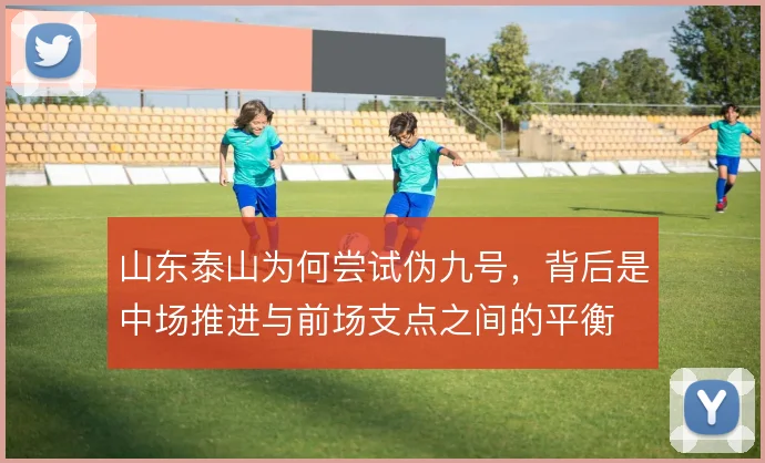山东泰山为何尝试伪九号，背后是中场推进与前场支点之间的平衡