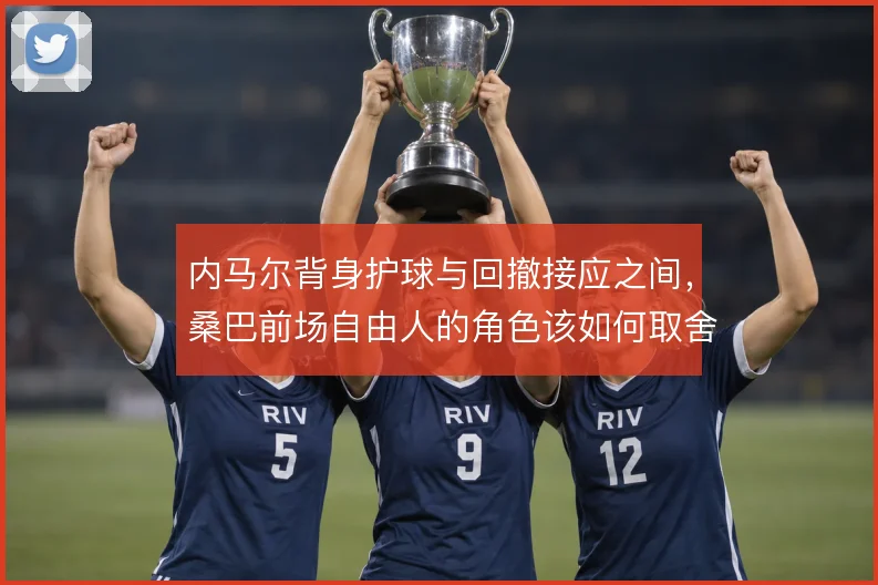 内马尔背身护球与回撤接应之间,桑巴前场自由人的角色该如何取舍