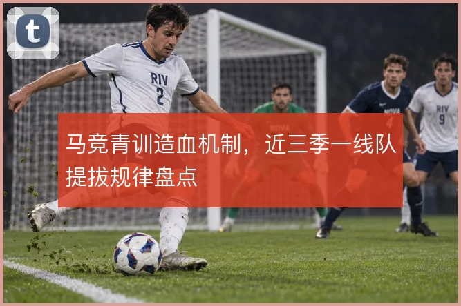 马竞青训造血机制，近三季一线队提拔规律盘点