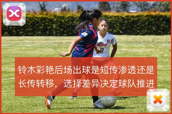 铃木彩艳后场出球是短传渗透还是长传转移,选择差异决定球队推进方式