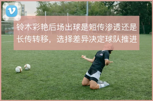 铃木彩艳后场出球是短传渗透还是长传转移,选择差异决定球队推进方式