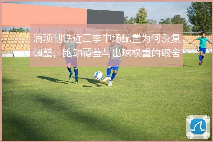 浦项制铁近三季中场配置为何反复调整,跑动覆盖与出球权重的取舍是主线