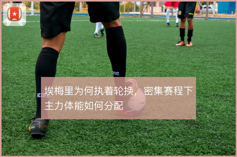 埃梅里为何执着轮换,密集赛程下主力体能如何分配