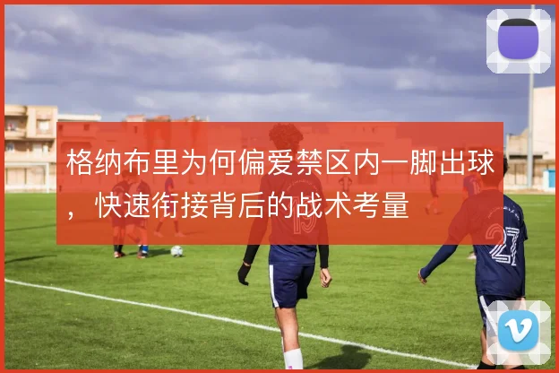 格纳布里为何偏爱禁区内一脚出球,快速衔接背后的战术考量