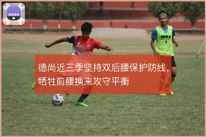 德尚近三季坚持双后腰保护防线,牺牲前腰换来攻守平衡