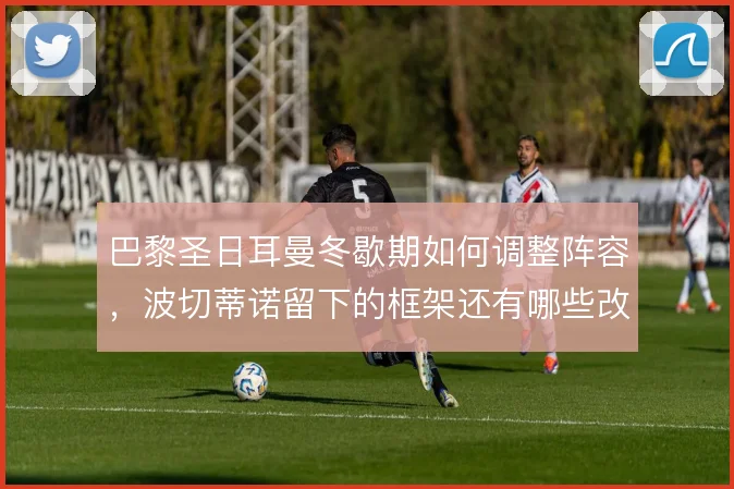 巴黎圣日耳曼冬歇期如何调整阵容,波切蒂诺留下的框架还有哪些改造空间