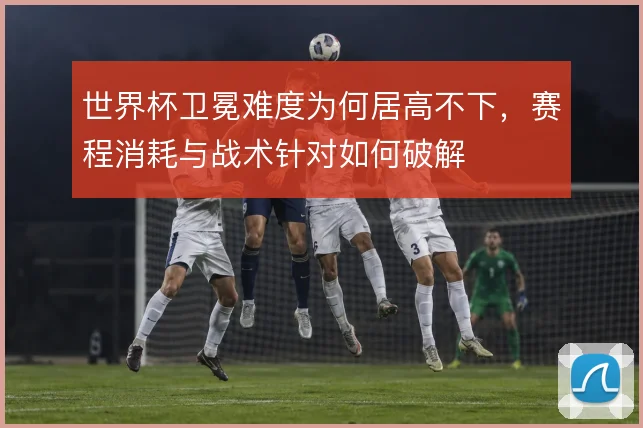 世界杯卫冕难度为何居高不下,赛程消耗与战术针对如何破解