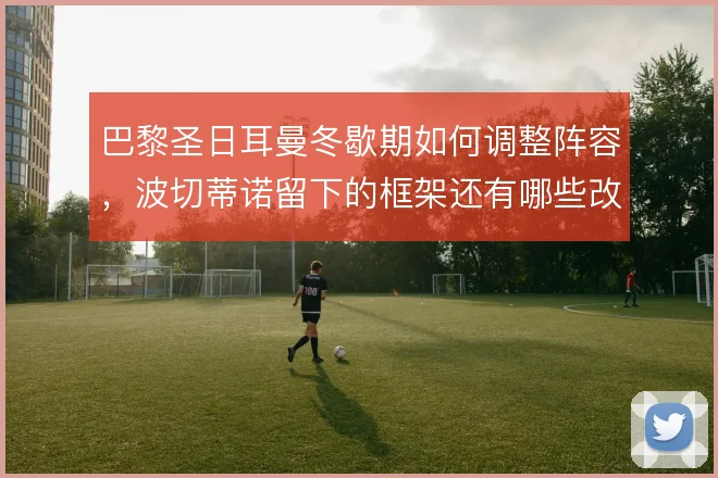 巴黎圣日耳曼冬歇期如何调整阵容,波切蒂诺留下的框架还有哪些改造空间
